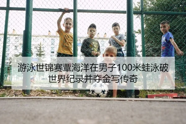 游泳世锦赛覃海洋在男子100米蛙泳破世界纪录并夺金写传奇